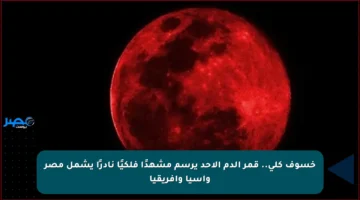 خسوف كلي.. قمر الدم الأحد يرسم مشهدًا فلكيًا نادرًا يشمل مصر وآسيا وأفريقيا